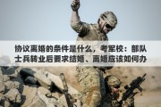 协议离婚的条件是什么，考军校：部队士兵转业后要求结婚、离婚应该如何办理