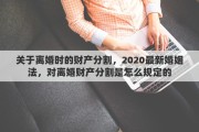 关于离婚时的财产分割，2020最新婚姻法，对离婚财产分割是怎么规定的