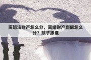 离婚法财产怎么分，离婚财产到底怎么分？孩子跟谁