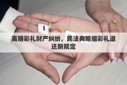 离婚彩礼财产纠纷，民法典婚姻彩礼退还新规定