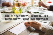 离婚 孩子名下的财产，父母离婚，孩子有权参与财产分割吗？有哪些财产是属于孩子的