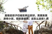 离婚后孩子归谁抚养比较好，男朋友离异有小孩，但前妻抚养，该怎么选择？有什么建议吗