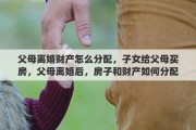 父母离婚财产怎么分配，子女给父母买房，父母离婚后，房子和财产如何分配