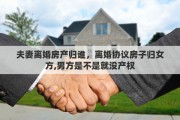 夫妻离婚房产归谁，离婚协议房子归女方,男方是不是就没产权