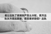 老公出轨了离婚财产怎么分配，男方出轨女方提出离婚，能否要求赔偿？出轨离婚财产如何分配