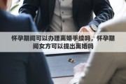 怀孕期间可以办理离婚手续吗，怀孕期间女方可以提出离婚吗