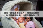 男方不抚养孩子怎么办，如果还没离婚，老公不抚养孩子，该怎么将他告上法庭?需要哪些证据