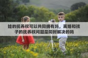 娃的抚养权可以共同拥有吗，离婚和孩子的抚养权问题是同时解决的吗