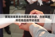 离婚到哪里去办理离婚手续，办理离婚所在地是指市还是区