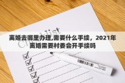离婚去哪里办理,需要什么手续，2021年离婚需要村委会开手续吗