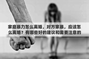 家庭暴力怎么离婚，对方家暴，应该怎么离婚？有哪些好的建议和需要注意的问题