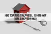 婚后买房离婚后财产分割，新婚姻法离婚规定财产怎样分割