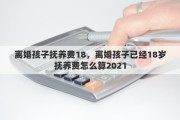 离婚孩子抚养费18，离婚孩子已经18岁抚养费怎么算2021
