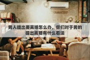 男人提出要离婚怎么办，你们对于男的提出离婚有什么看法