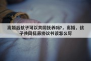 离婚后孩子可以共同抚养吗?，离婚，孩子共同抚养协议书该怎么写