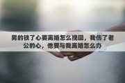 男的铁了心要离婚怎么挽回，我伤了老公的心，他要与我离婚怎么办