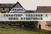 父母离婚子女财产，子女给父母买房，父母离婚后，房子和财产如何分配