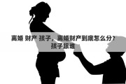 离婚 财产 孩子，离婚财产到底怎么分？孩子跟谁