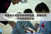 离婚协议书孩子抚养权归谁，离婚后孩子的抚养权归谁