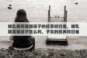 哺乳期间离婚孩子的抚养权归谁，哺乳期离婚孩子怎么判，子女的抚养权归谁