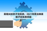 离婚纠纷的子女抚养，2021年民法典离婚子女抚养问题