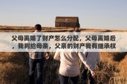 父母离婚了财产怎么分配，父母离婚后，我判给母亲，父亲的财产我有继承权吗