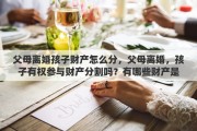 父母离婚孩子财产怎么分，父母离婚，孩子有权参与财产分割吗？有哪些财产是属于孩子的
