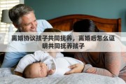 离婚协议孩子共同抚养，离婚后怎么证明共同抚养孩子