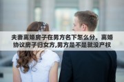 夫妻离婚房子在男方名下怎么分，离婚协议房子归女方,男方是不是就没产权