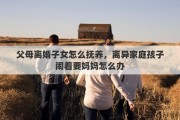 父母离婚子女怎么抚养，离异家庭孩子闹着要妈妈怎么办