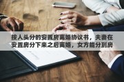 按人头分的安置房离婚协议书，夫妻在安置房分下来之后离婚，女方能分到房子吗