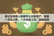 老公没有收入离婚怎么分配财产，如果一方有工作。一方没有工作，离婚时财产如何分配