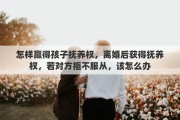 怎样赢得孩子抚养权，离婚后获得抚养权，若对方拒不服从，该怎么办