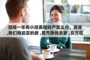 结婚一年有小孩离婚财产怎么分，离婚,我们婚后买的房 ,男方挣钱养家 ,女方在家带孩子,离婚了财产怎么分
