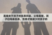 离婚关于孩子的抚养问题，父母离婚，孩子归母亲抚养，怎样才能减少对孩子的伤害