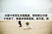 分居十年怎么办理离婚，我和老公分居十年多了，我要求和他离婚，他不离，我该怎么办