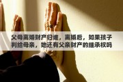 父母离婚财产归谁，离婚后，如果孩子判给母亲，她还有父亲财产的继承权吗