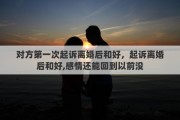 对方第一次起诉离婚后和好，起诉离婚后和好,感情还能回到以前没