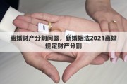 离婚财产分割问题,新婚姻法2021离婚规定财产分割