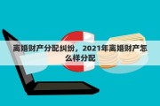 离婚财产分配纠纷，2021年离婚财产怎么样分配