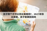 孩子两个月可以协议离婚吗?，2021年协议离婚，孩子需要到场吗