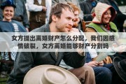 女方提出离婚财产怎么分配，我们因感情破裂，女方离婚能够财产分割吗