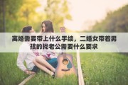 离婚需要带上什么手续，二婚女带着男孩的找老公需要什么要求