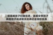 二婚离婚孩子归谁抚养，离婚女带孩子再婚孩子应该前夫抚养还是现任抚养