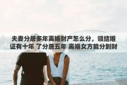 夫妻分居多年离婚财产怎么分，领结婚证有十年 了分居五年 离婚女方能分到财产吗