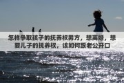 怎样争取孩子的抚养权男方，想离婚，想要儿子的抚养权，该如何跟老公开口