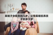 离婚子女抚养到几岁，父母离婚抚养孩子到多少岁