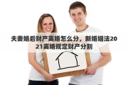 夫妻婚后财产离婚怎么分，新婚姻法2021离婚规定财产分割