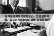 对方起诉离婚我该怎么办，已经起诉离婚，现在对方同意协议离婚.需要先撤诉吗
