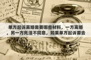 单方起诉离婚需要哪些材料，一方离婚，另一方死活不同意，如果单方起诉要去哪起诉？需要准备哪些材料